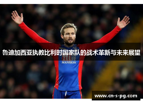鲁迪加西亚执教比利时国家队的战术革新与未来展望