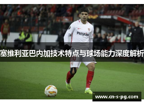 塞维利亚巴内加技术特点与球场能力深度解析 塞维利亚巴内加技术特点与球场能力深度解析