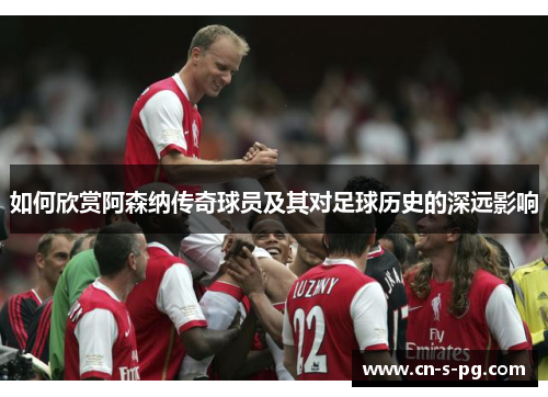 如何欣赏阿森纳传奇球员及其对足球历史的深远影响