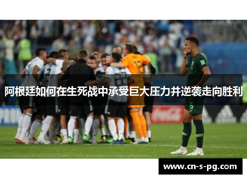 阿根廷如何在生死战中承受巨大压力并逆袭走向胜利 阿根廷如何在生死战中承受巨大压力并逆袭走向胜利