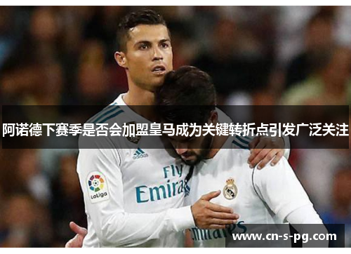 阿诺德下赛季是否会加盟皇马成为关键转折点引发广泛关注 阿诺德下赛季是否会加盟皇马成为关键转折点引发广泛关注