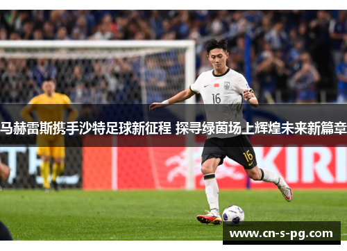 马赫雷斯携手沙特足球新征程 探寻绿茵场上辉煌未来新篇章