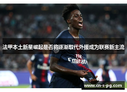 法甲本土新星崛起是否将逐渐取代外援成为联赛新主流 法甲本土新星崛起是否将逐渐取代外援成为联赛新主流