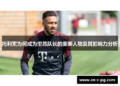 托利索为何成为里昂队长的重要人物及其影响力分析