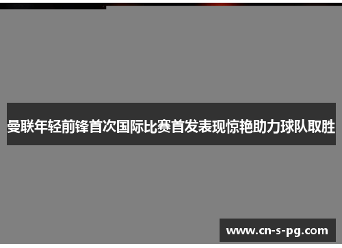 曼联年轻前锋首次国际比赛首发表现惊艳助力球队取胜