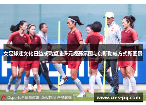 女足球迷文化日益成熟塑造多元观赛氛围与创新助威方式新图景 女足球迷文化日益成熟塑造多元观赛氛围与创新助威方式新图景