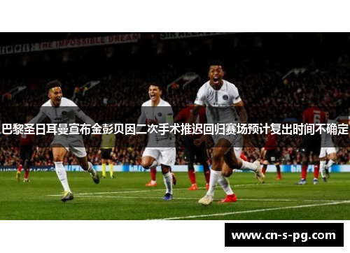 巴黎圣日耳曼宣布金彭贝因二次手术推迟回归赛场预计复出时间不确定