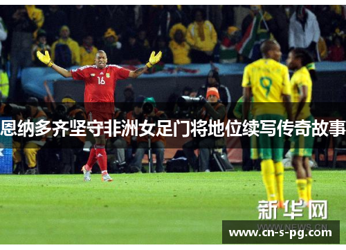 恩纳多齐坚守非洲女足门将地位续写传奇故事 恩纳多齐坚守非洲女足门将地位续写传奇故事