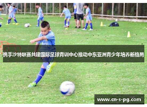 携手沙特联赛共建国际足球青训中心推动中东亚洲青少年培养新格局 携手沙特联赛共建国际足球青训中心推动中东亚洲青少年培养新格局