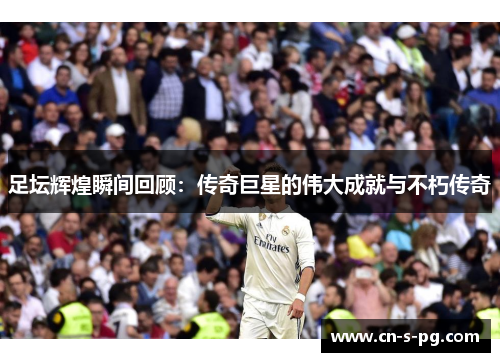 足坛辉煌瞬间回顾：传奇巨星的伟大成就与不朽传奇