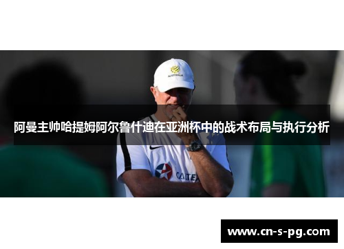 阿曼主帅哈提姆阿尔鲁什迪在亚洲杯中的战术布局与执行分析