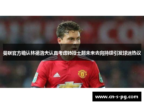 曼联官方确认林德洛夫认真考虑转投土超未来去向持续引发球迷热议