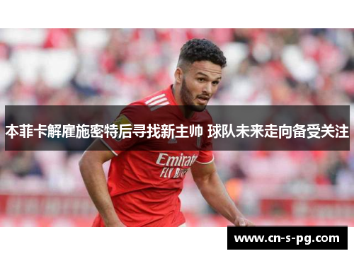 本菲卡解雇施密特后寻找新主帅 球队未来走向备受关注