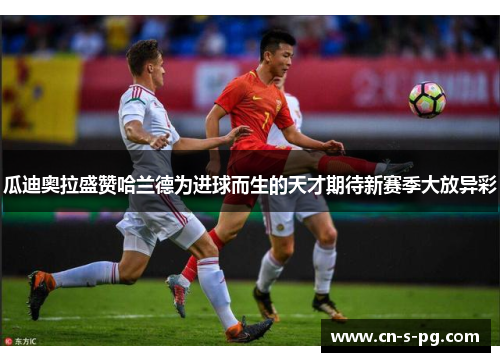 瓜迪奥拉盛赞哈兰德为进球而生的天才期待新赛季大放异彩 瓜迪奥拉盛赞哈兰德为进球而生的天才期待新赛季大放异彩
